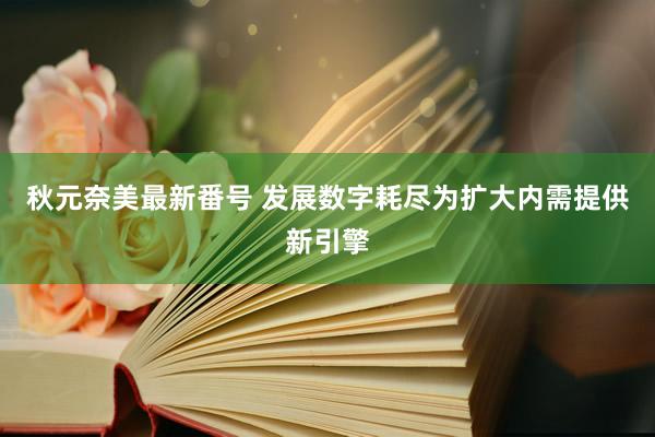 秋元奈美最新番号 发展数字耗尽为扩大内需提供新引擎