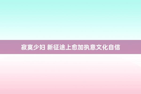 寂寞少妇 新征途上愈加执意文化自信