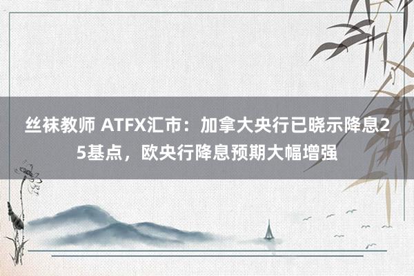 丝袜教师 ATFX汇市：加拿大央行已晓示降息25基点，欧央行降息预期大幅增强