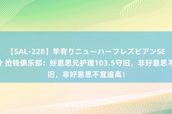 【SAL-228】竿有りニューハーフレズビアンSEX1125分 抢钱俱乐部：好意思元护理103.5守旧，非好意思不宜追高！