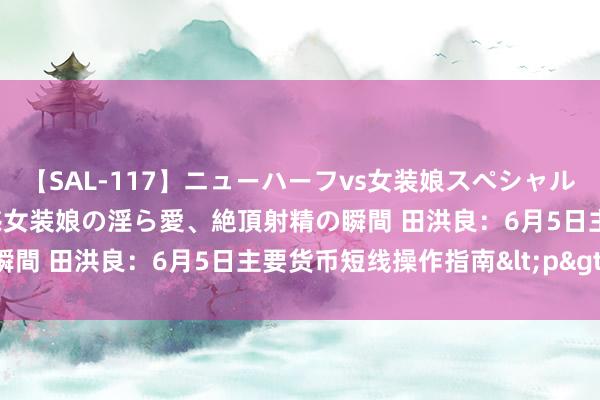 【SAL-117】ニューハーフvs女装娘スペシャル 猥褻ニューハーフと敏感女装娘の淫ら愛、絶頂射精の瞬間 田洪良：6月5日主要货币短线操作指南<p>