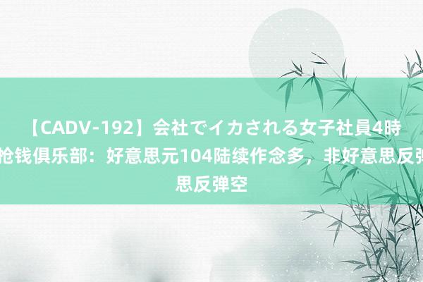 【CADV-192】会社でイカされる女子社員4時間 抢钱俱乐部：好意思元104陆续作念多，非好意思反弹空