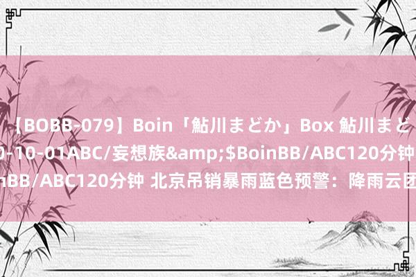 【BOBB-079】Boin「鮎川まどか」Box 鮎川まどか</a>2010-10-01ABC/妄想族&$BoinBB/ABC120分钟 北京吊销暴雨蓝色预警：降雨云团已减轻移出