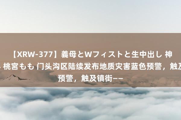 【XRW-377】義母とWフィストと生中出し 神崎まゆみ 桃宮もも 门头沟区陆续发布地质灾害蓝色预警，触及镇街——