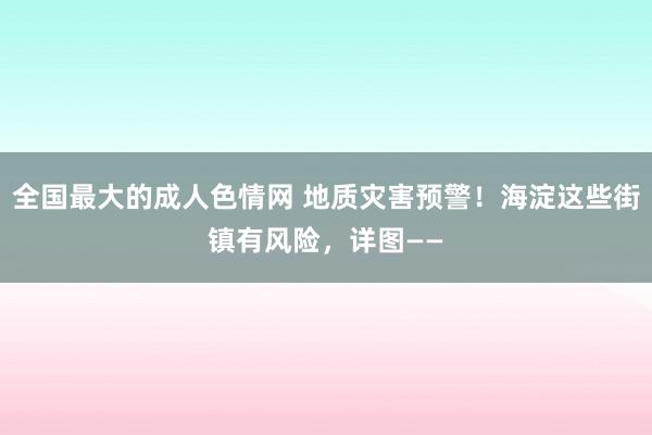 全国最大的成人色情网 地质灾害预警！海淀这些街镇有风险，详图——