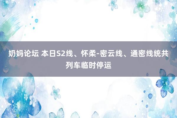 奶妈论坛 本日S2线、怀柔-密云线、通密线统共列车临时停运