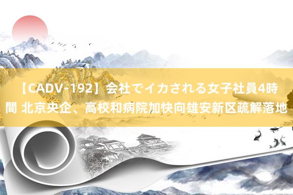 【CADV-192】会社でイカされる女子社員4時間 北京央企、高校和病院加快向雄安新区疏解落地