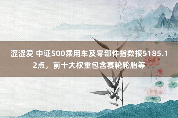 涩涩爱 中证500乘用车及零部件指数报5185.12点，前十大权重包含赛轮轮胎等