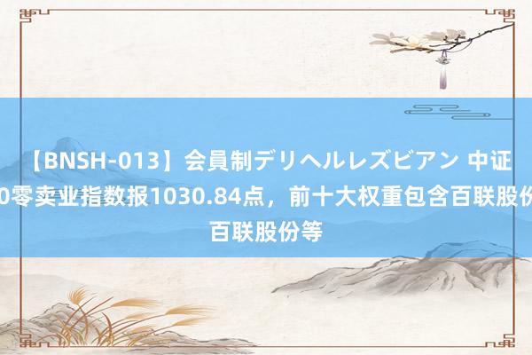 【BNSH-013】会員制デリヘルレズビアン 中证500零卖业指数报1030.84点，前十大权重包含百联股份等