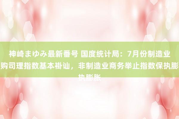 神崎まゆみ最新番号 国度统计局：7月份制造业采购司理指数基本褂讪，非制造业商务举止指数保执膨胀