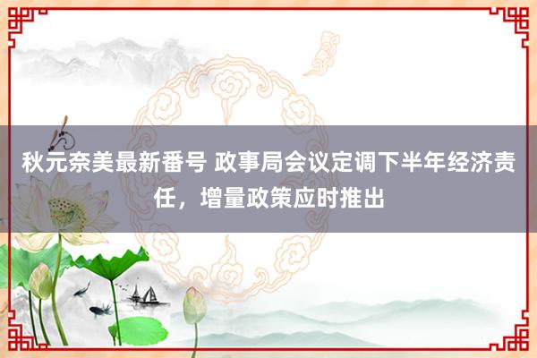 秋元奈美最新番号 政事局会议定调下半年经济责任，增量政策应时推出