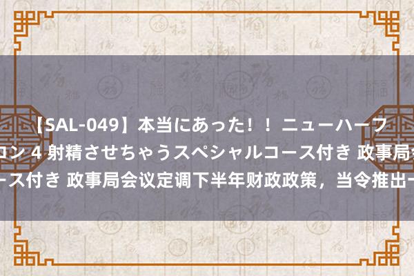 【SAL-049】本当にあった！！ニューハーフ御用達 性感エステサロン 4 射精させちゃうスペシャルコース付き 政事局会议定调下半年财政政策，当令推出一批增量举措