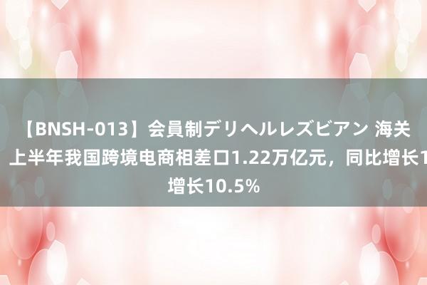 【BNSH-013】会員制デリヘルレズビアン 海关总署：上半年我国跨境电商相差口1.22万亿元，同比增长10.5%