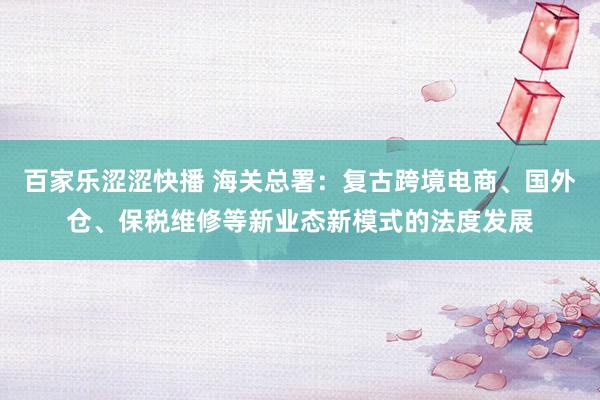 百家乐涩涩快播 海关总署：复古跨境电商、国外仓、保税维修等新业态新模式的法度发展