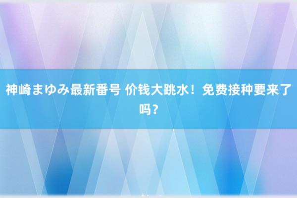 神崎まゆみ最新番号 价钱大跳水！免费接种要来了吗？