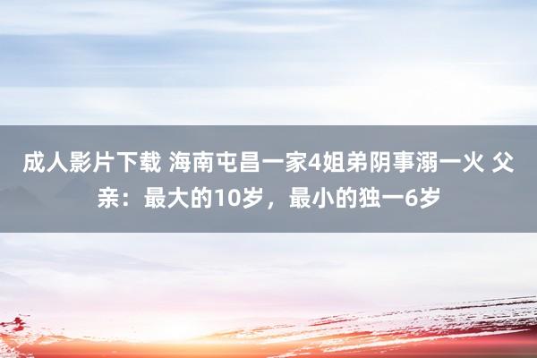 成人影片下载 海南屯昌一家4姐弟阴事溺一火 父亲：最大的10岁，最小的独一6岁