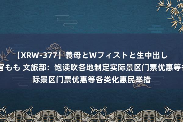 【XRW-377】義母とWフィストと生中出し 神崎まゆみ 桃宮もも 文旅部：饱读吹各地制定实际景区门票优惠等各类化惠民举措