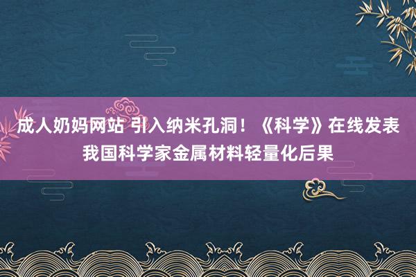 成人奶妈网站 引入纳米孔洞！《科学》在线发表我国科学家金属材料轻量化后果