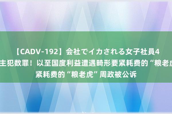 【CADV-192】会社でイカされる女子社員4時間 一东说念主犯数罪！以至国度利益遭遇畸形要紧耗费的“粮老虎”周政被公诉