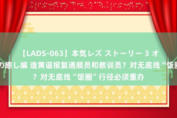 【LADS-063】本気レズ ストーリー 3 オンナだけの秘密の癒し編 造黄谣报复通顺员和教训员？对无底线“饭圈”行径必须重办