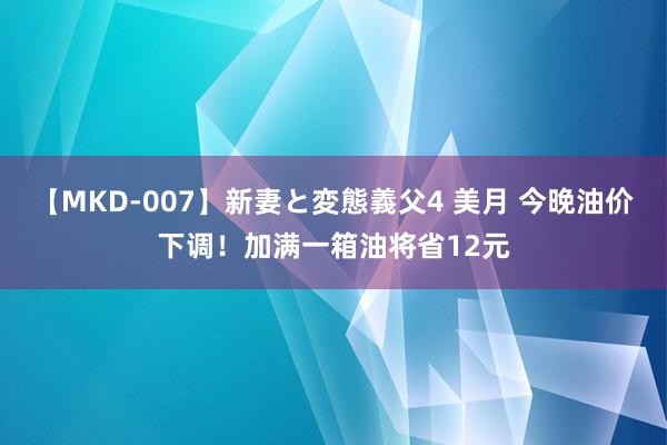 【MKD-007】新妻と変態義父4 美月 今晚油价下调！加满一箱油将省12元