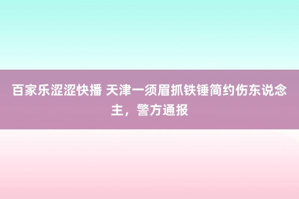 百家乐涩涩快播 天津一须眉抓铁锤简约伤东说念主，警方通报