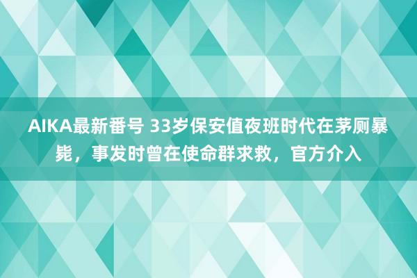 AIKA最新番号 33岁保安值夜班时代在茅厕暴毙，事发时曾在使命群求救，官方介入