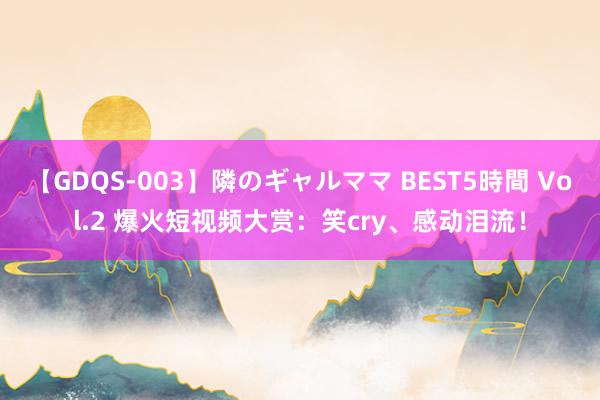 【GDQS-003】隣のギャルママ BEST5時間 Vol.2 爆火短视频大赏：笑cry、感动泪流！