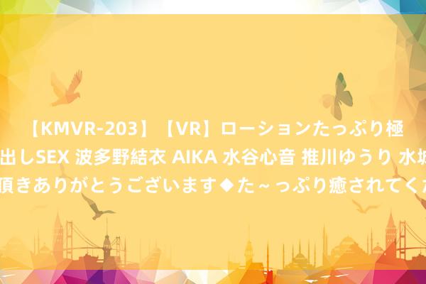 【KMVR-203】【VR】ローションたっぷり極上5人ソープ嬢と中出しSEX 波多野結衣 AIKA 水谷心音 推川ゆうり 水城奈緒 ～本日は御指名頂きありがとうございます◆た～っぷり癒されてくださいね◆～ AI换脸期间：让东说念主物蓦地变身，创造视觉新奇体验