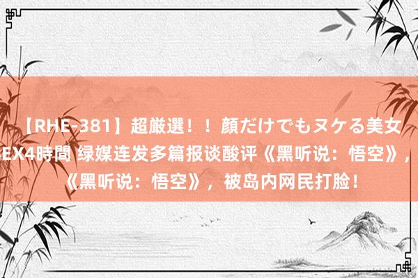 【RHE-381】超厳選！！顔だけでもヌケる美女の巨乳が揺れるSEX4時間 绿媒连发多篇报谈酸评《黑听说：悟空》，被岛内网民打脸！