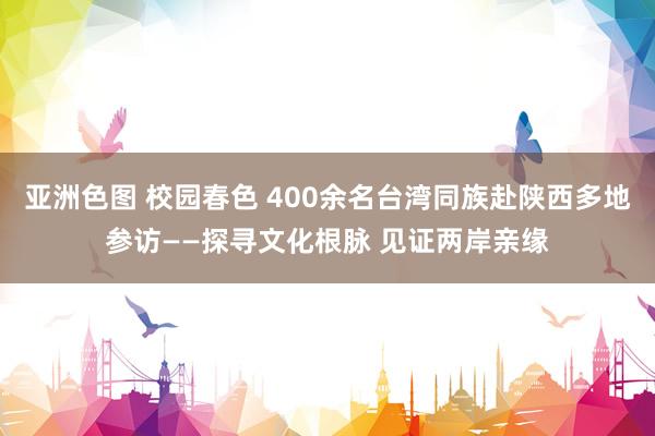 亚洲色图 校园春色 400余名台湾同族赴陕西多地参访——探寻文化根脉 见证两岸亲缘