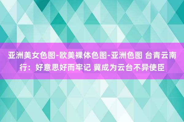 亚洲美女色图-欧美裸体色图-亚洲色图 台青云南行：好意思好而牢记 冀成为云台不异使臣