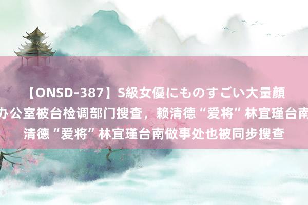 【ONSD-387】S級女優にものすごい大量顔射4時間 台媒：不啻办公室被台检调部门搜查，赖清德“爱将”林宜瑾台南做事处也被同步搜查