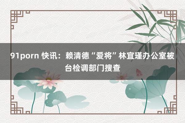 91porn 快讯：赖清德“爱将”林宜瑾办公室被台检调部门搜查