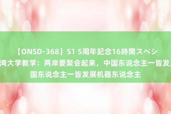 【ONSD-368】S1 5周年記念16時間スペシャル WHITE 台湾大学教学：两岸要聚会起来，中国东说念主一皆发展机器东说念主