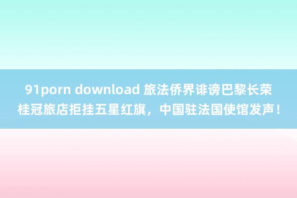 91porn download 旅法侨界诽谤巴黎长荣桂冠旅店拒挂五星红旗，中国驻法国使馆发声！