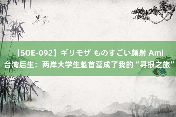 【SOE-092】ギリモザ ものすごい顔射 Ami 台湾后生：两岸大学生魁首营成了我的“寻根之旅”