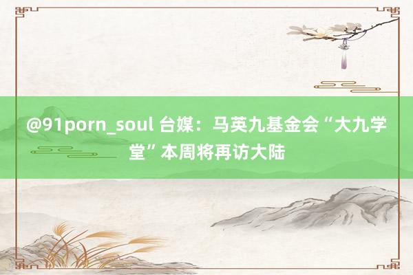 @91porn_soul 台媒：马英九基金会“大九学堂”本周将再访大陆