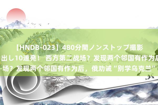 【HNDB-023】480分間ノンストップ撮影 ノーカット編集で本物中出し10連発！ 西方第二战场？发现两个邻国有作为后，俄劝诫“别学乌克兰”