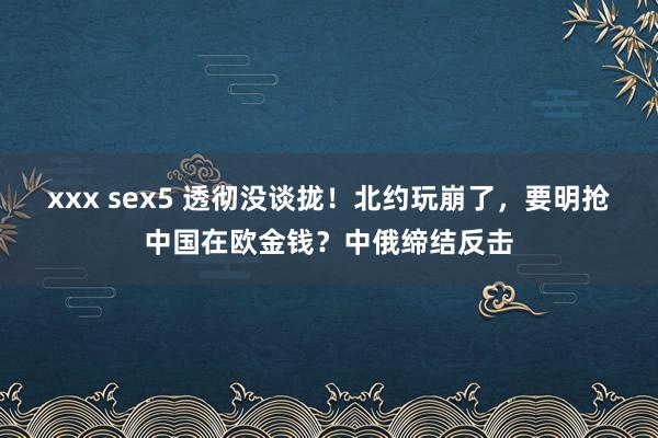 xxx sex5 透彻没谈拢！北约玩崩了，要明抢中国在欧金钱？中俄缔结反击