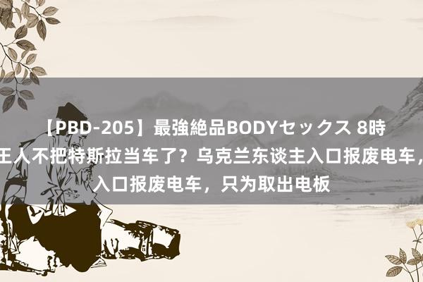 【PBD-205】最強絶品BODYセックス 8時間スペシャル 王人不把特斯拉当车了？乌克兰东谈主入口报废电车，只为取出电板