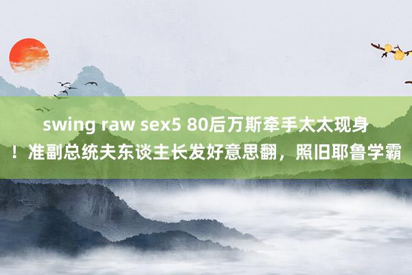 swing raw sex5 80后万斯牵手太太现身！准副总统夫东谈主长发好意思翻，照旧耶鲁学霸