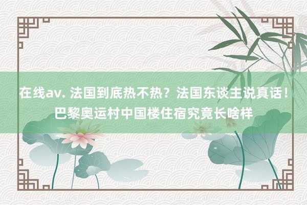 在线av. 法国到底热不热？法国东谈主说真话！巴黎奥运村中国楼住宿究竟长啥样