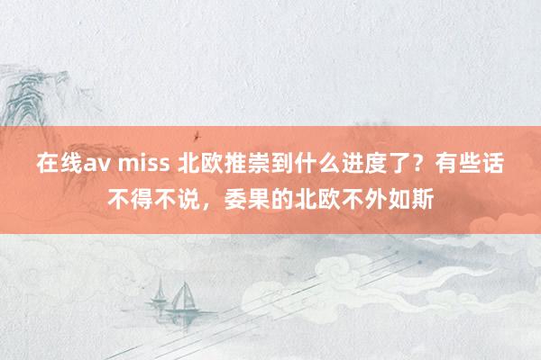 在线av miss 北欧推崇到什么进度了？有些话不得不说，委果的北欧不外如斯