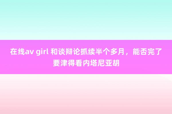 在线av girl 和谈辩论抓续半个多月，能否完了要津得看内塔尼亚胡