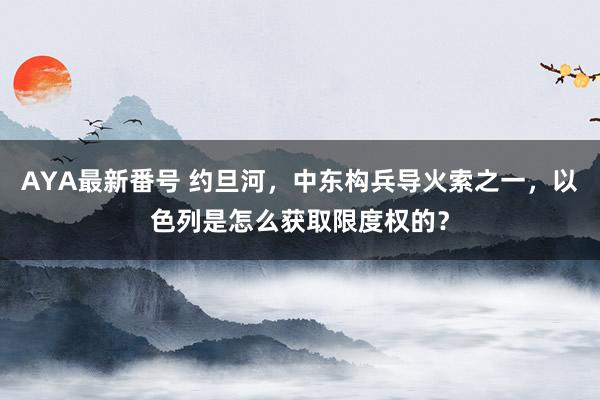 AYA最新番号 约旦河，中东构兵导火索之一，以色列是怎么获取限度权的？