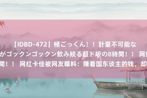 【IDBD-472】極ごっくん！！計量不可能な爆量ザーメンをS級女優がゴックンゴックン飲み絞る超ド級の8時間！！ 网红卡佳被网友曝料：赚着国东谈主的钱，却在外网抹黑咱们