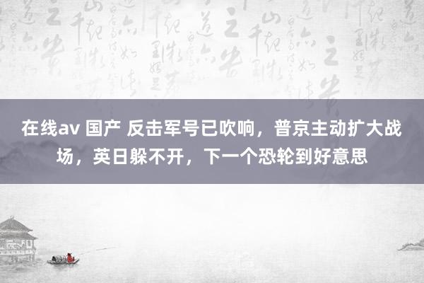 在线av 国产 反击军号已吹响，普京主动扩大战场，英日躲不开，下一个恐轮到好意思