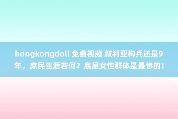 hongkongdoll 免费视频 叙利亚构兵还是9年，庶民生涯若何？底层女性群体是最惨的！