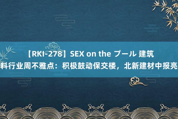 【RKI-278】SEX on the プール 建筑材料行业周不雅点：积极鼓动保交楼，北新建材中报亮眼